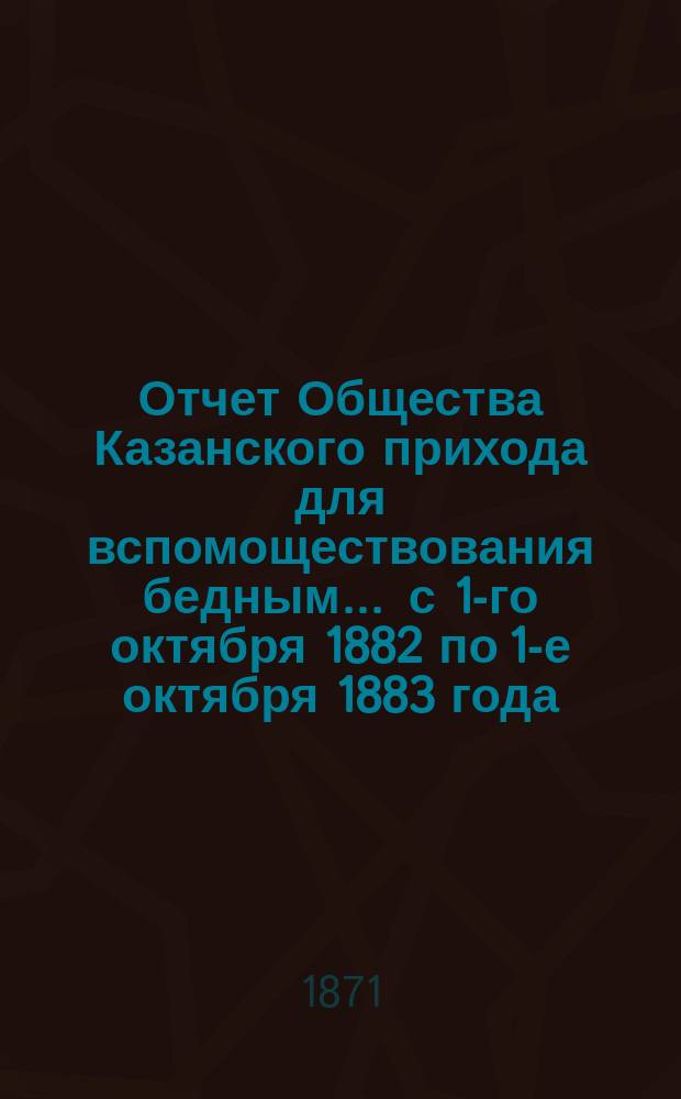Отчет Общества Казанского прихода для вспомоществования бедным... ... с 1-го октября 1882 по 1-е октября 1883 года