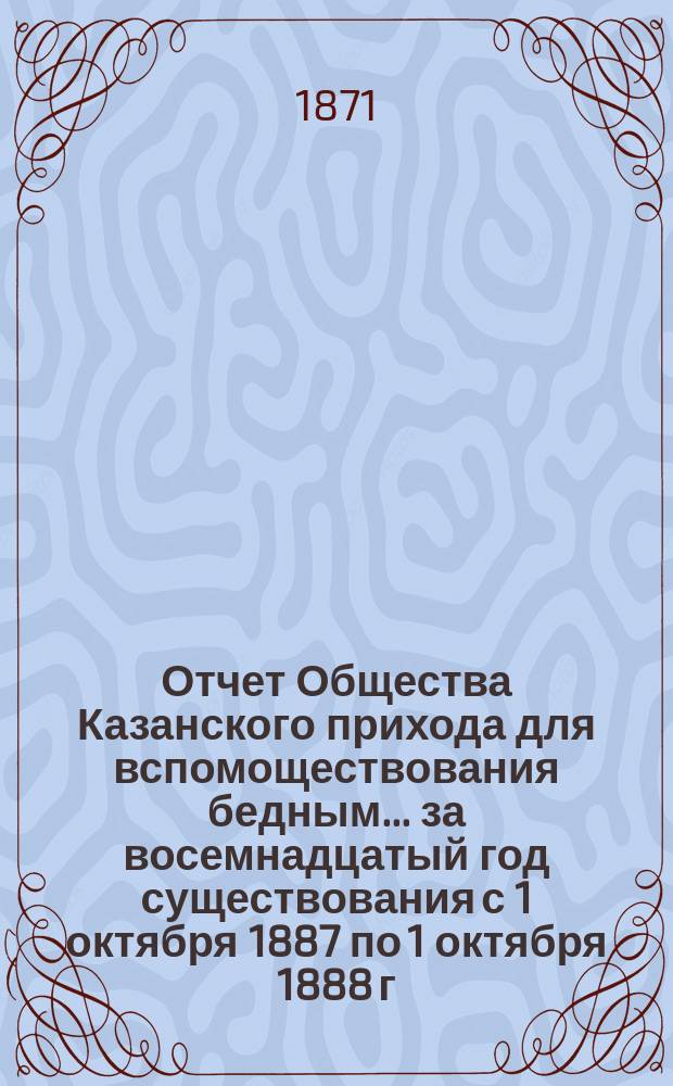 Отчет Общества Казанского прихода для вспомоществования бедным... ... за восемнадцатый год существования с 1 октября 1887 по 1 октября 1888 г.