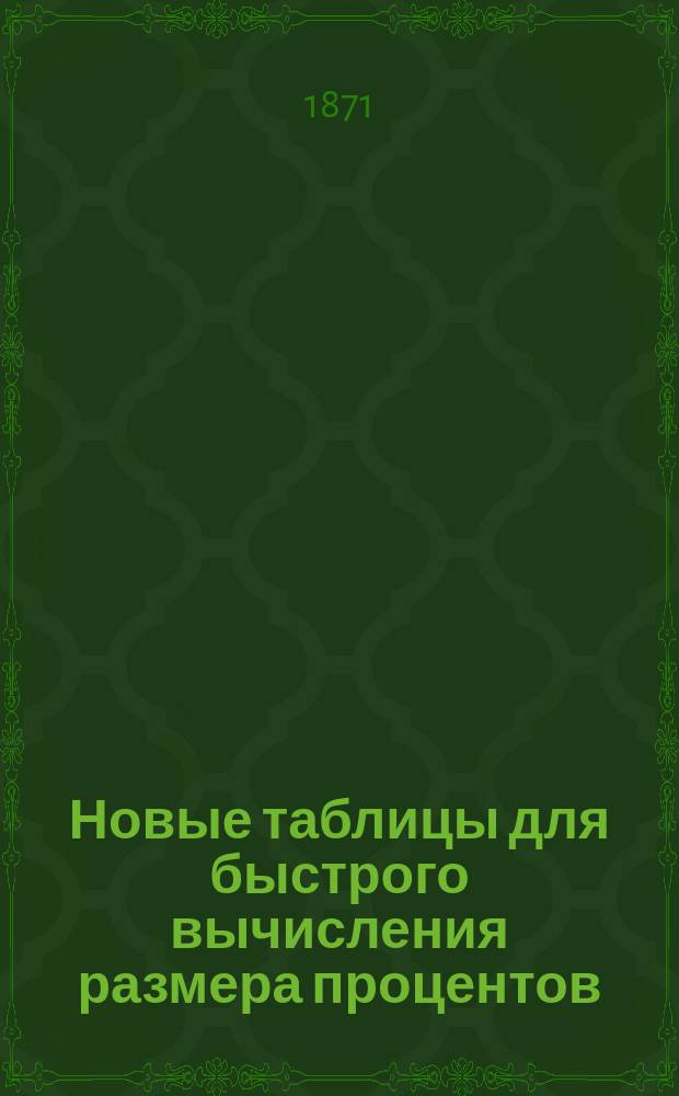 Новые таблицы для быстрого вычисления размера процентов (роста) государственных займов, оборотов разных кредитных, акционерных и страховых обществ и частных оборотов, известных под названием "срочных уплат" (annuites, renten), т. е. для решения таких задач, в которых, по данным: капиталу, срочному платежу и числу сроков, требуется вычислить размер процентов роста