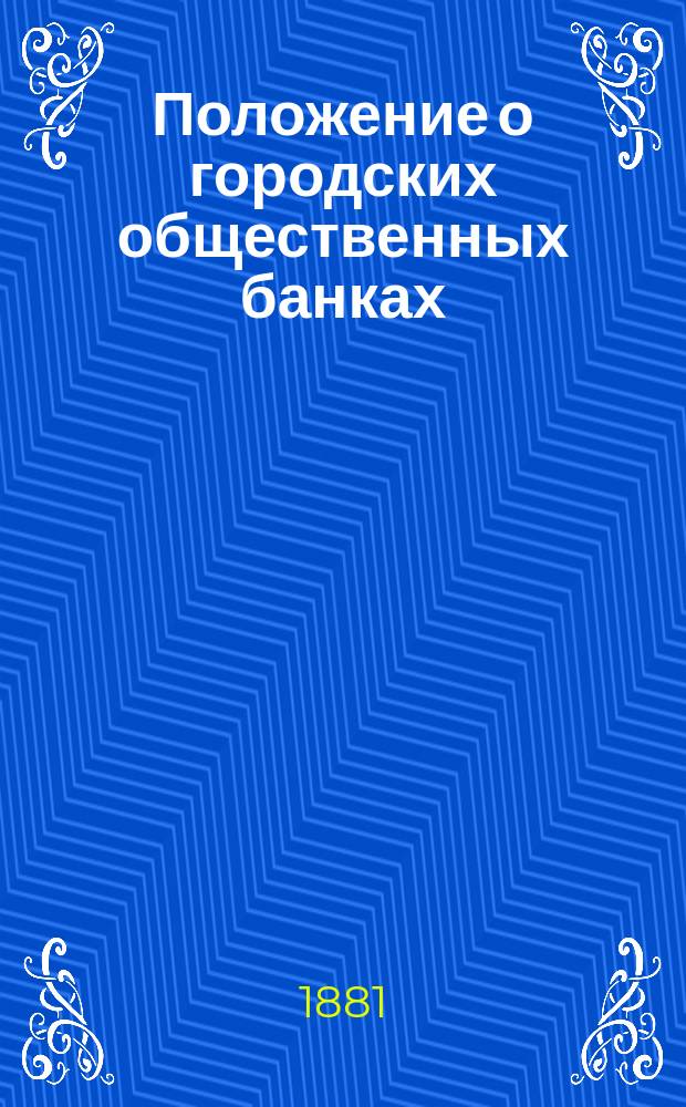 Положение о городских общественных банках : (Нормальное) : С разъяснением его по решениям Правительствующего сената и приведением ссылок на статьи Св. зак. Новые правила о ссудных кассах,... утв. 24 апр. 1879 г. : С прил. форм