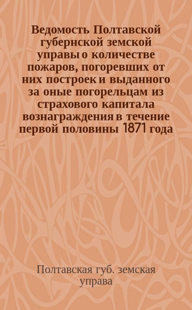 Ведомость Полтавской губернской земской управы о количестве пожаров, погоревших от них построек и выданного за оные погорельцам из страхового капитала вознаграждения в течение первой половины 1871 года