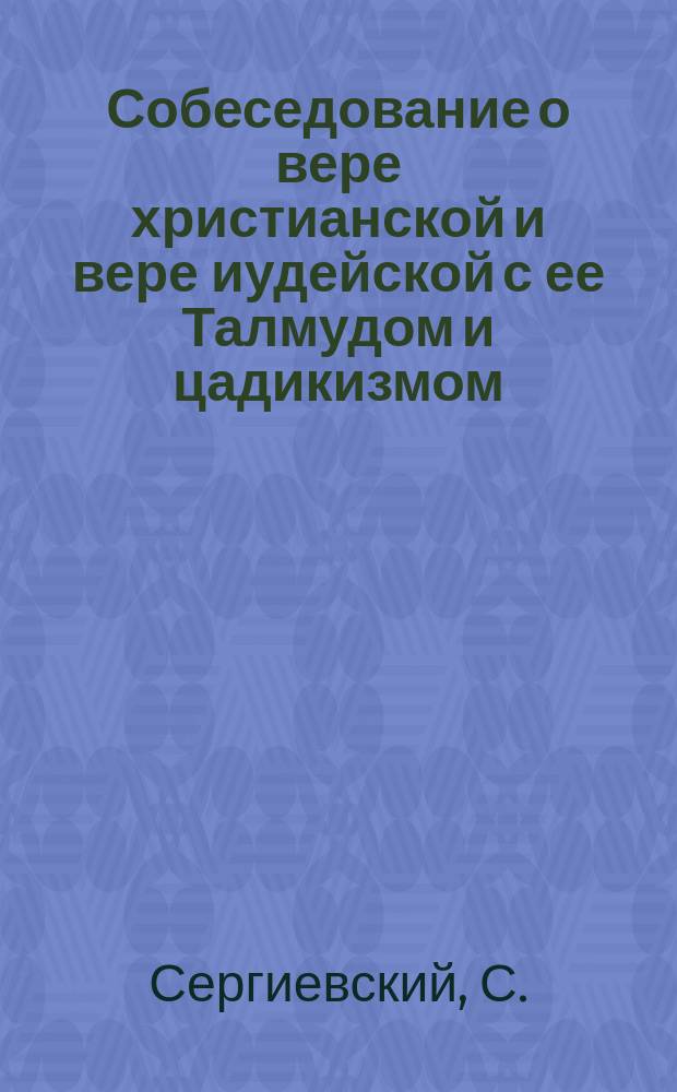Собеседование о вере христианской и вере иудейской с ее Талмудом и цадикизмом : Талмуд и цадикизм и их влияние : В 2-х ч.