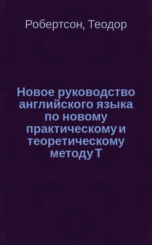 Новое руководство английского языка по новому практическому и теоретическому методу Т. Робертсона : Для самоучения и употребления в шк., с приноравлением англ. слов, с соответствующими им фр. и герм. выражениями; по 5-му своему нем. изд. пер. на рус. яз. и снабдил предисл. д-р Август Больц, проф. рус., англ., испр. и др. яз. при Королев. Воен. акад. и К. Мор. кадет. корп. в Берлине