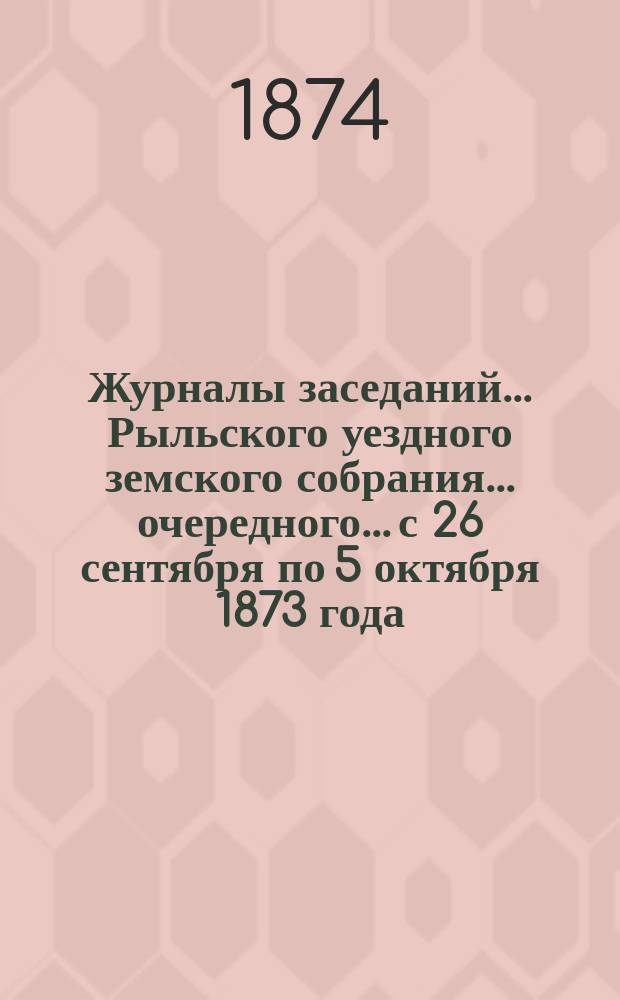 Журналы заседаний... Рыльского уездного земского собрания... очередного... с 26 сентября по 5 октября 1873 года
