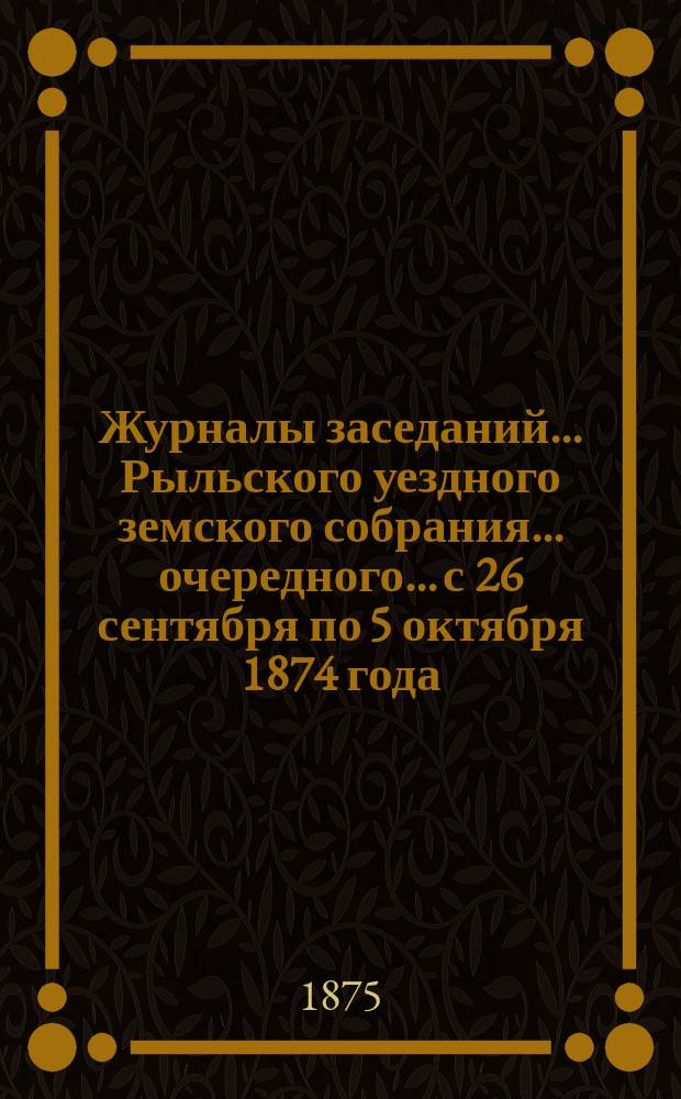 Журналы заседаний... Рыльского уездного земского собрания... очередного... с 26 сентября по 5 октября 1874 года