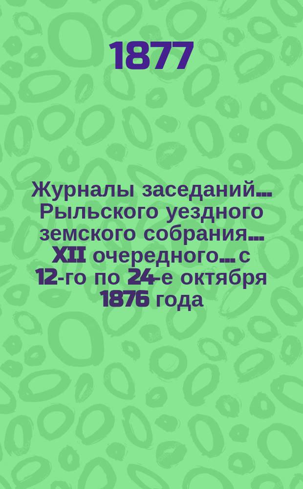 Журналы заседаний... Рыльского уездного земского собрания... XII очередного... с 12-го по 24-е октября 1876 года