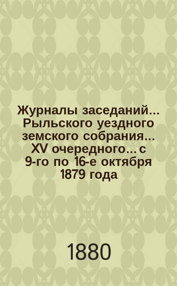Журналы заседаний... Рыльского уездного земского собрания... XV очередного... с 9-го по 16-е октября 1879 года