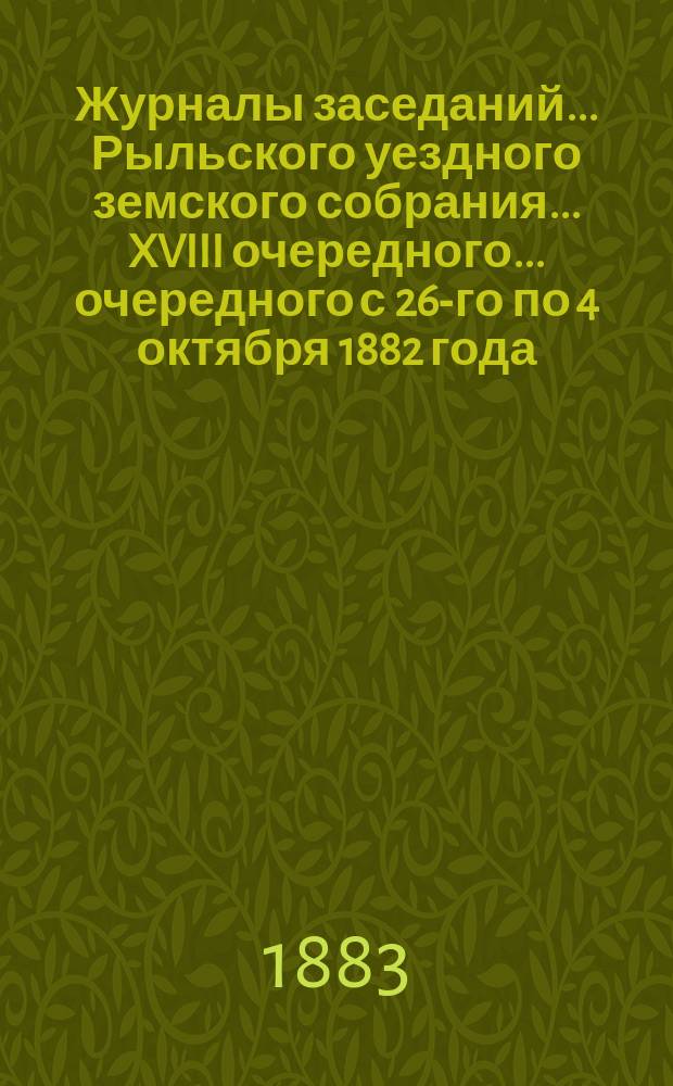 Журналы заседаний... Рыльского уездного земского собрания... XVIII очередного... очередного с 26-го по 4 октября 1882 года
