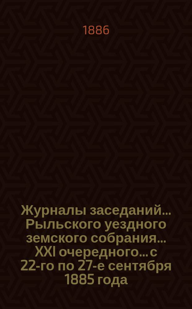 Журналы заседаний... Рыльского уездного земского собрания... XXI очередного... с 22-го по 27-е сентября 1885 года