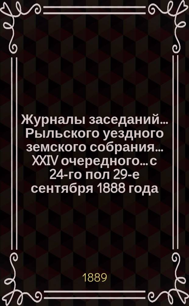 Журналы заседаний... Рыльского уездного земского собрания... XXIV очередного... с 24-го пол 29-е сентября 1888 года