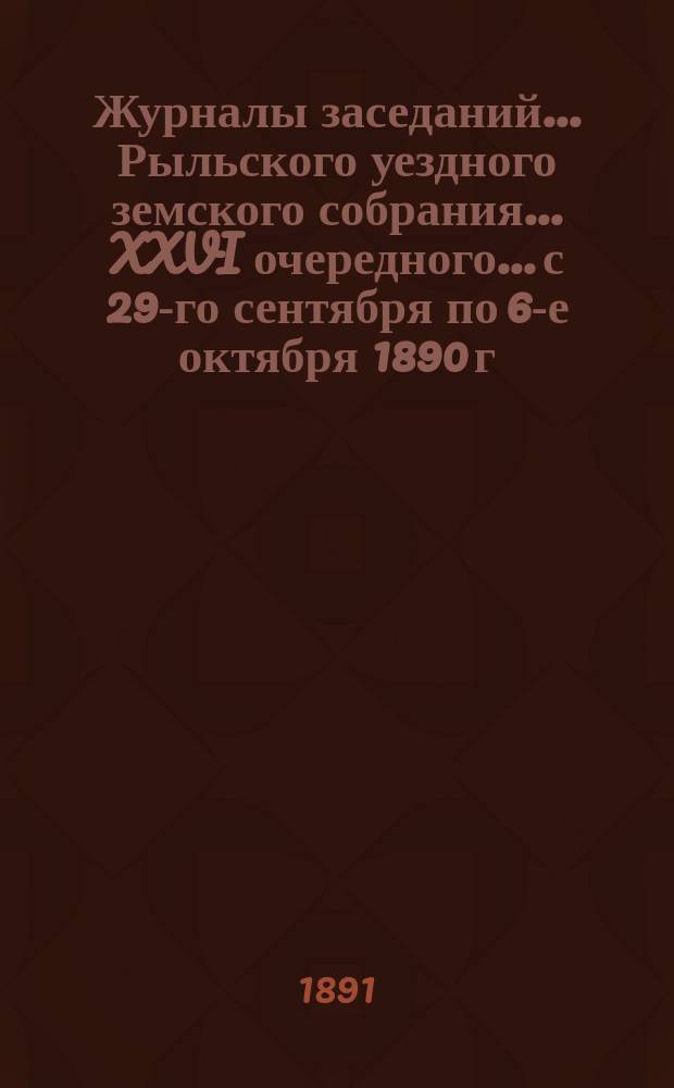 Журналы заседаний... Рыльского уездного земского собрания... XXVI очередного... с 29-го сентября по 6-е октября 1890 г. [и чрезвычайного... с 27 по 29 октября 1890 г.]