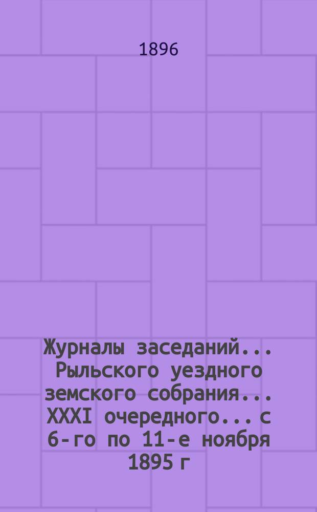 Журналы заседаний... Рыльского уездного земского собрания... XXXI очередного... [с 6-го по 11-е ноября] 1895 г.