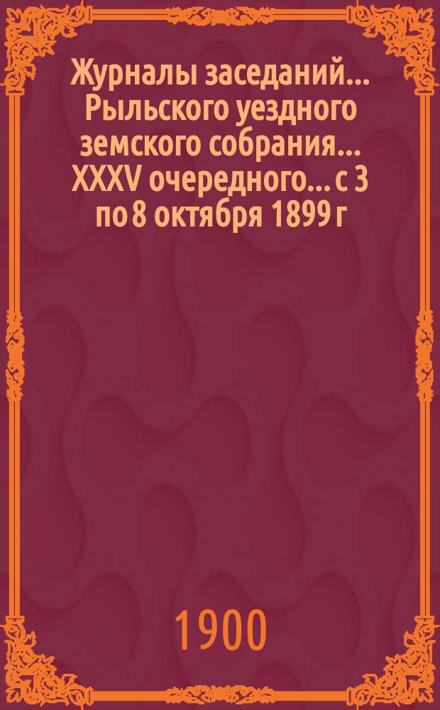 Журналы заседаний... Рыльского уездного земского собрания... XXXV очередного... с 3 по 8 октября 1899 г.