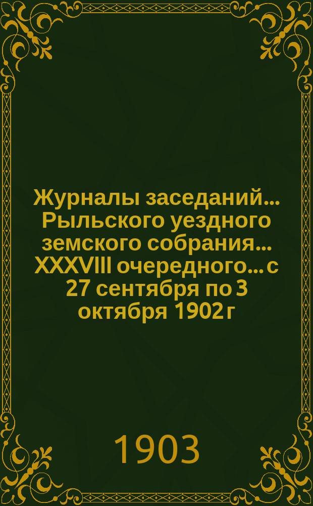 Журналы заседаний... Рыльского уездного земского собрания... XXXVIII очередного... [с 27 сентября по 3 октября] 1902 г. : XXXVIII очередного... [с 27 сентября по 3 октября] 1902 г. и чрезвычайного 11-го марта 1903 года