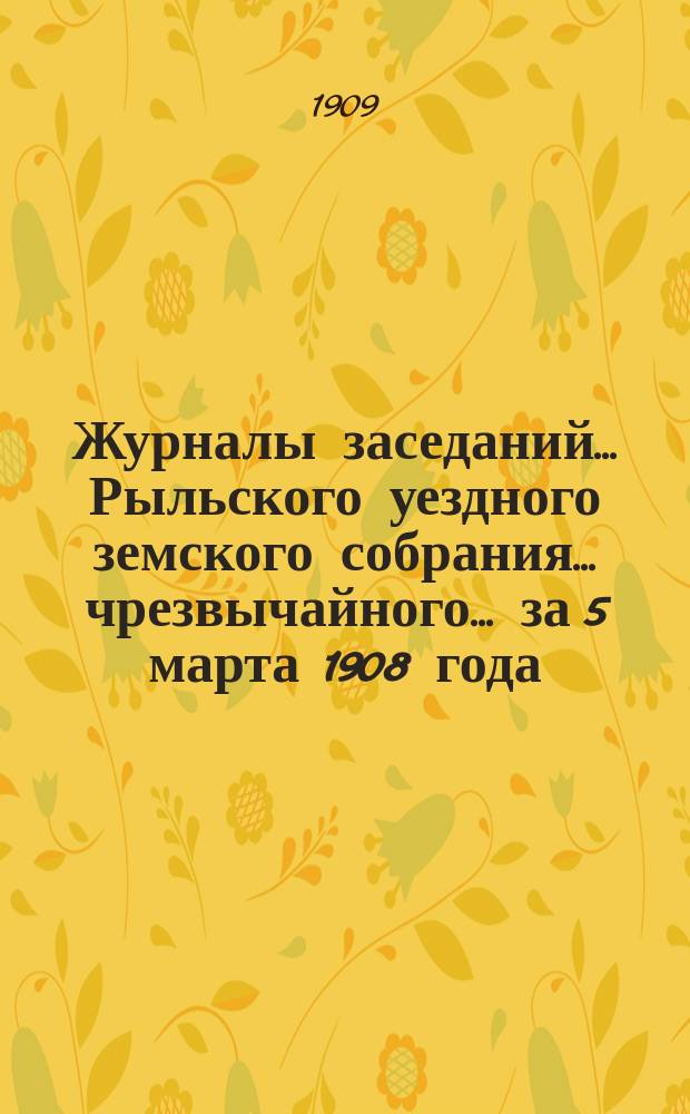 Журналы заседаний... Рыльского уездного земского собрания... чрезвычайного... за 5 марта 1908 года : чрезвычайного... за 5 марта 1908 года и XLIV очередного [с 30 сентября по 7 октября] за 1908 год