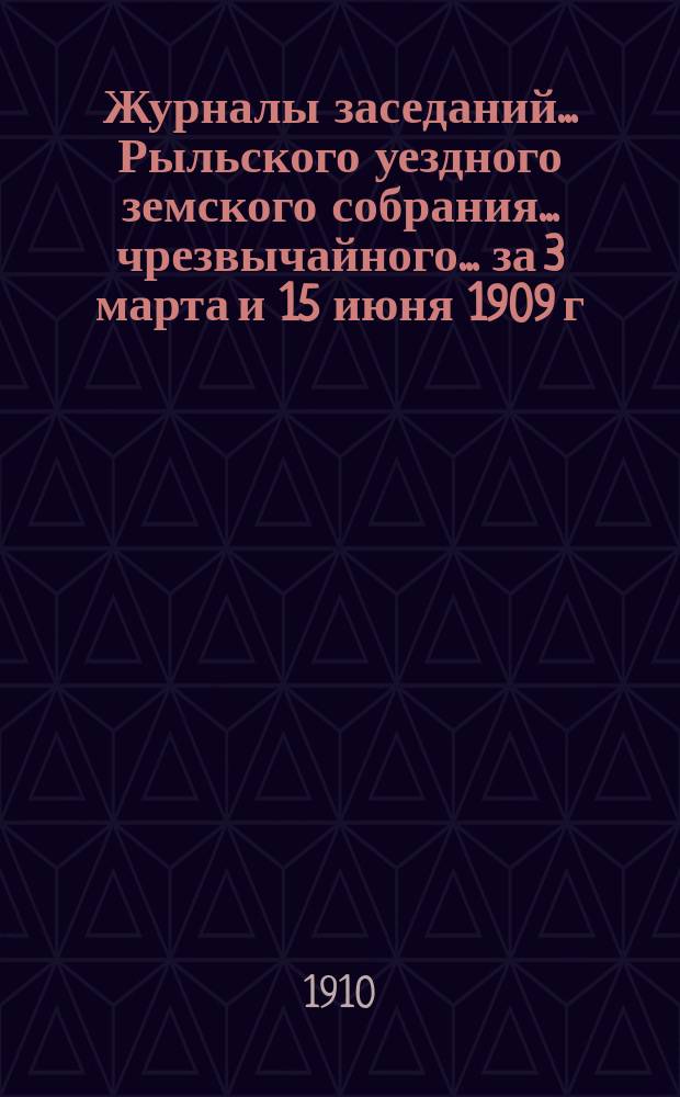 Журналы заседаний... Рыльского уездного земского собрания... чрезвычайного... за 3 марта и 15 июня 1909 г. : чрезвычайного... за 3 марта и 15 июня 1909 г. и XLV очередного за [28, 29, 30 сентября, 2 и 3 октября] 1909 г.