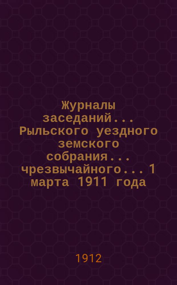 Журналы заседаний... Рыльского уездного земского собрания... чрезвычайного... 1 марта 1911 года : чрезвычайного... 1 марта 1911 года и XLVII очередного за [28, 29, 30 сентября и 3. 4, 5 и 6 октября] 1911 год