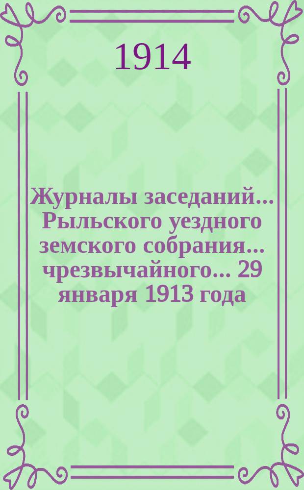 Журналы заседаний... Рыльского уездного земского собрания... чрезвычайного... 29 января 1913 года : чрезвычайного... 29 января 1913 года и XLIX очередного [с 24 по 30 сентября] за 1913 год