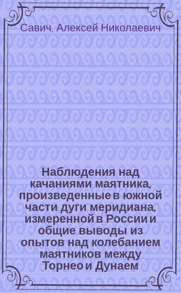 Наблюдения над качаниями маятника, произведенные в южной части дуги меридиана, измеренной в России и общие выводы из опытов над колебанием маятников между Торнео и Дунаем : Представлено Физ.-мат. отд-нию в заседании 16 дек. 1869 г