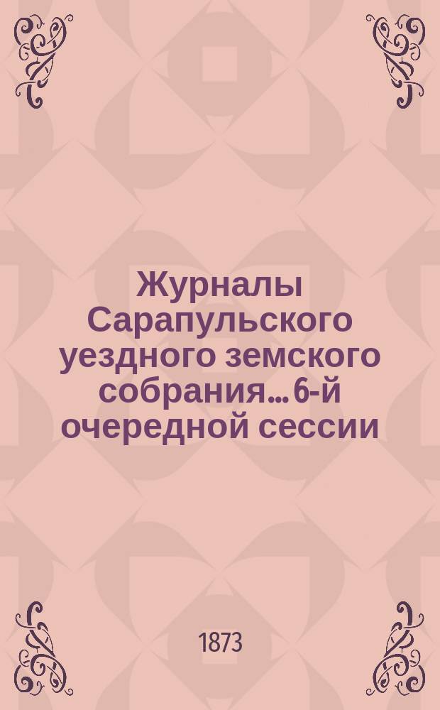 Журналы Сарапульского уездного земского собрания... 6-й очередной сессии (29 сентября - 16 октября 1872 года) : 6-й очередной сессии (29 сентября - 16 октября 1872 года) и доклады Уездной управы