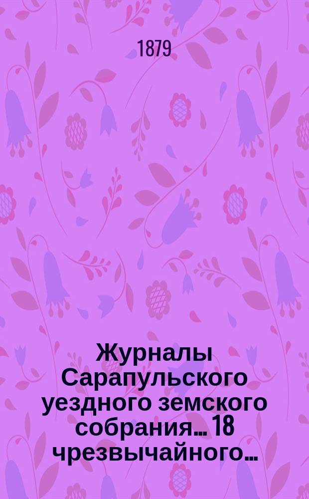 Журналы Сарапульского уездного земского собрания... 18 чрезвычайного... : 18 чрезвычайного... сессии 29-31-го марта 1878 года и доклады Уездной земской управы