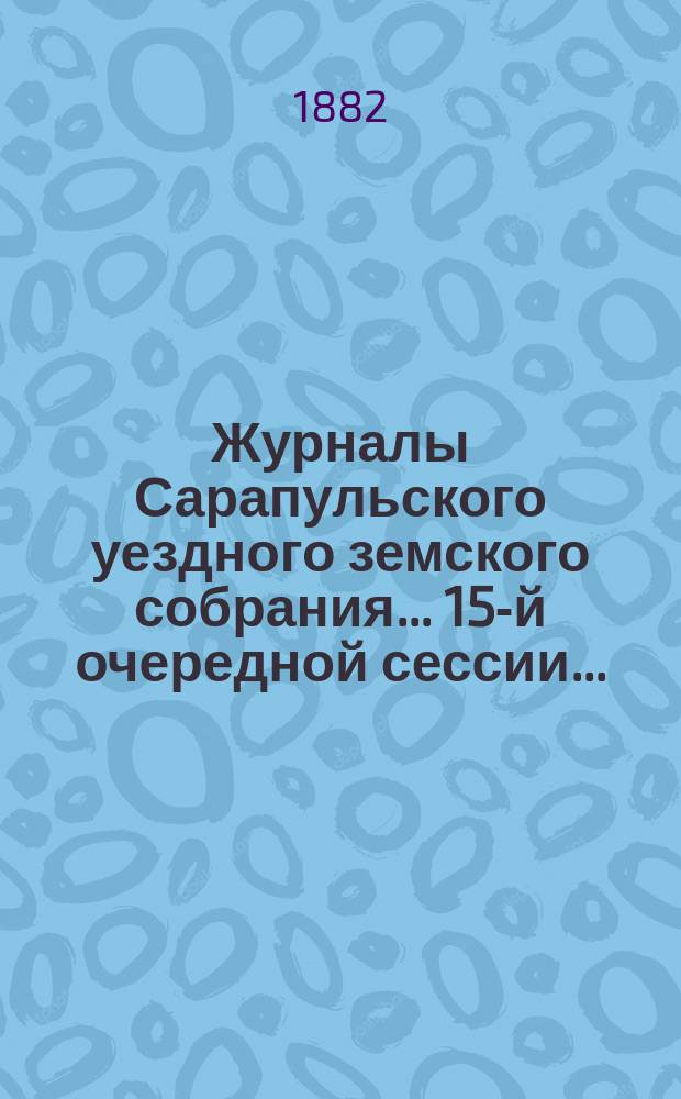 Журналы Сарапульского уездного земского собрания... 15-й очередной сессии... : 15-й очередной сессии 1881 года и доклады Управы с прочими прил. за 1881 год