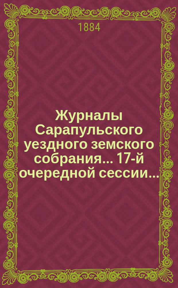Журналы Сарапульского уездного земского собрания... 17-й очередной сессии... : 17-й очередной сессии и доклады Управы, с прочими прил. [за 1883 г.]