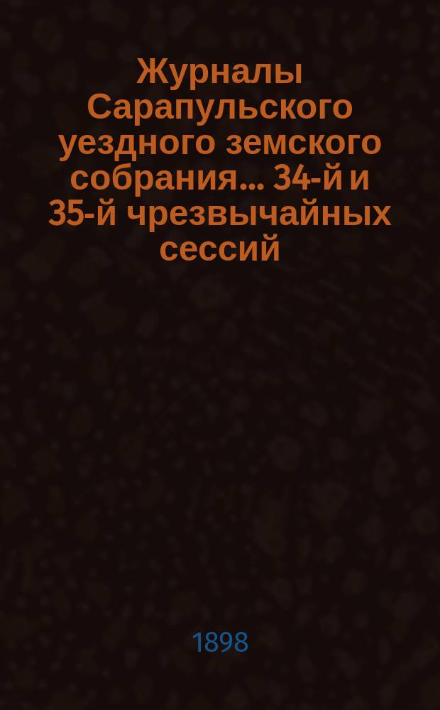Журналы Сарапульского уездного земского собрания... 34-й и 35-й чрезвычайных сессий... : 34-й и 35-й чрезвычайных сессий... 6-го июля и 24-го августа 1898 года