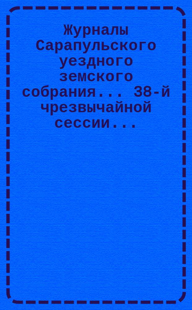 Журналы Сарапульского уездного земского собрания... 38-й чрезвычайной сессии... : 38-й чрезвычайной сессии 19 февраля 1903 года и приложения к нему