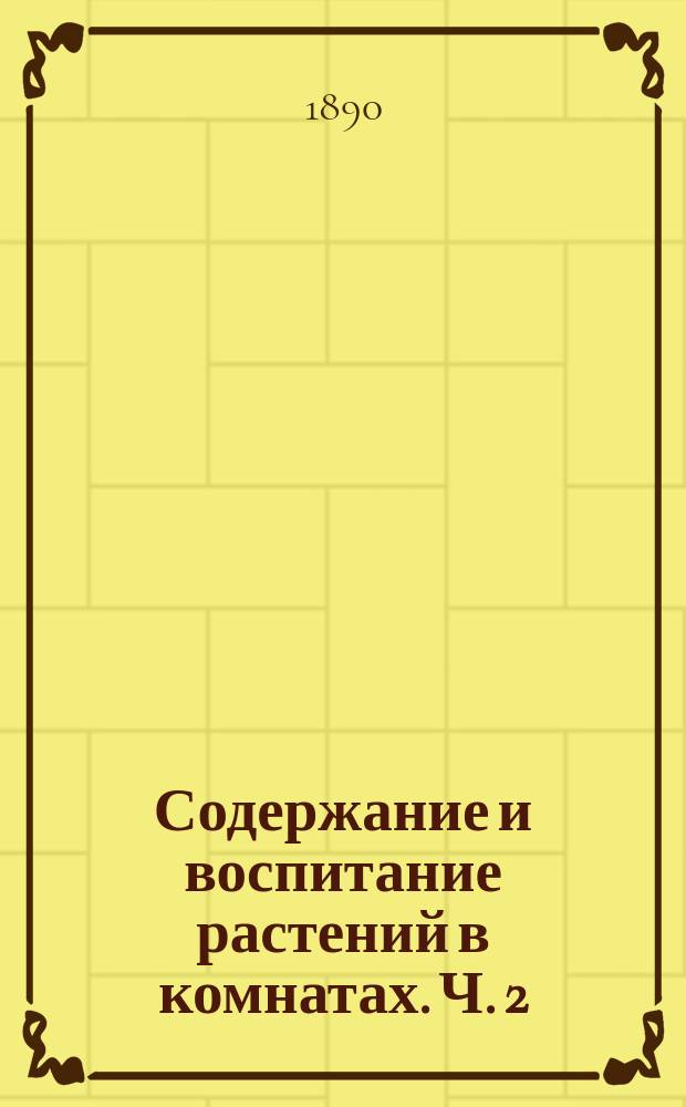 Содержание и воспитание растений в комнатах. Ч. 2 : Содержащая описание и культуру растений, годных для комнат и маленьких домашних оранжерей