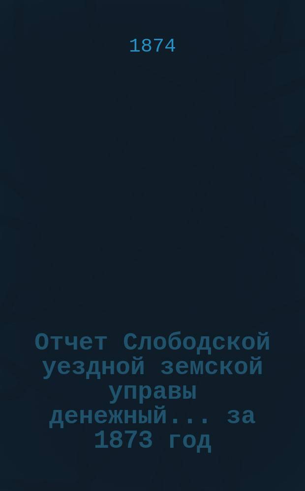 Отчет Слободской уездной земской управы [денежный]... за 1873 год