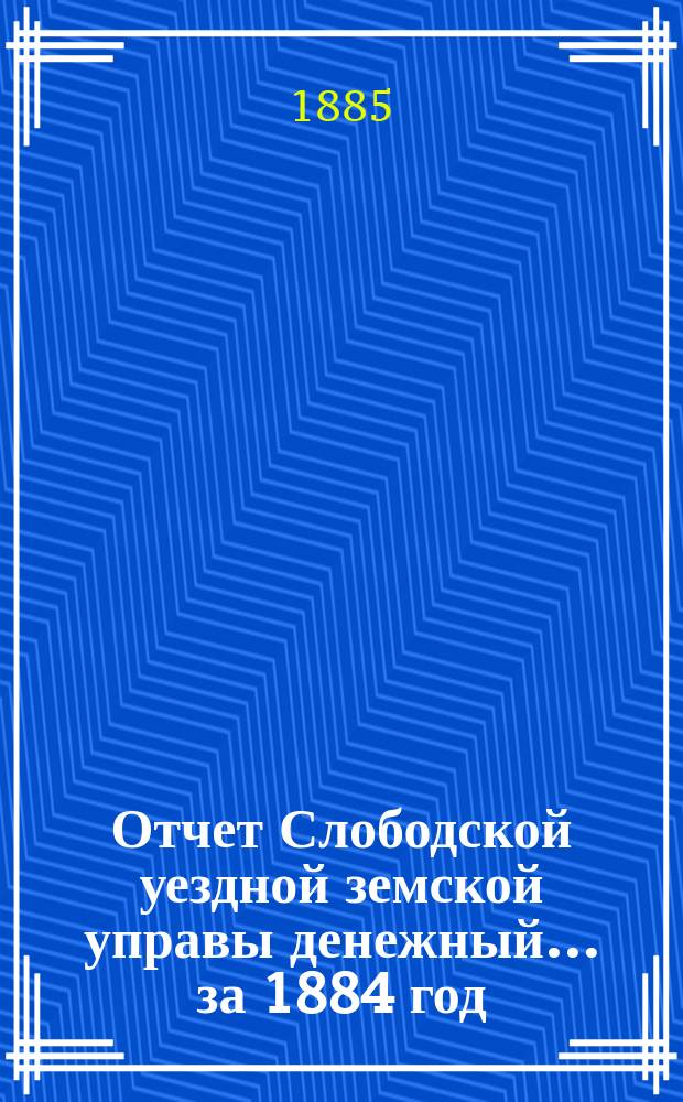 Отчет Слободской уездной земской управы [денежный]... за 1884 год