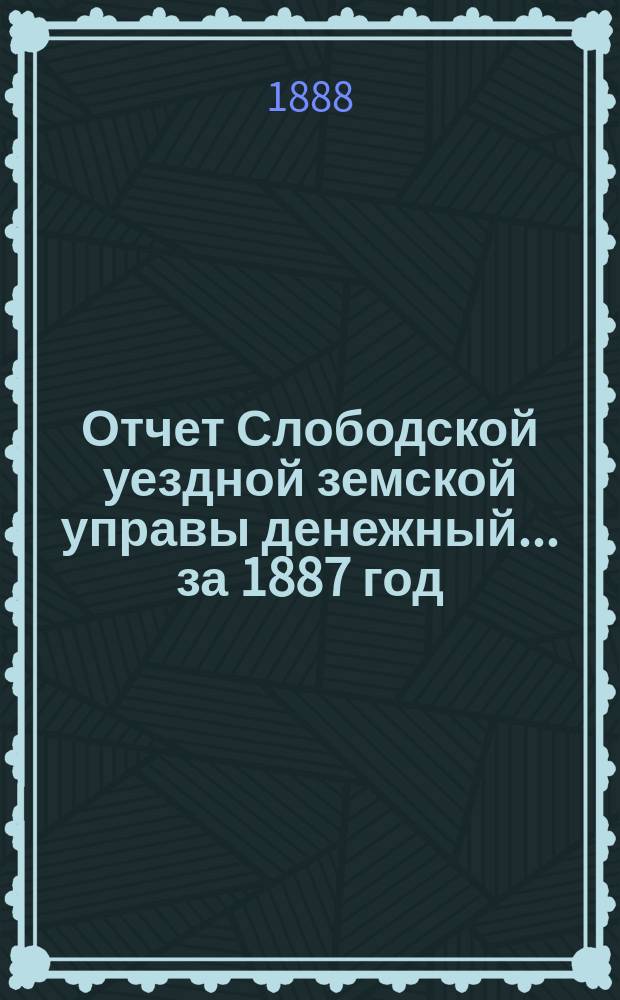 Отчет Слободской уездной земской управы [денежный]... за 1887 год