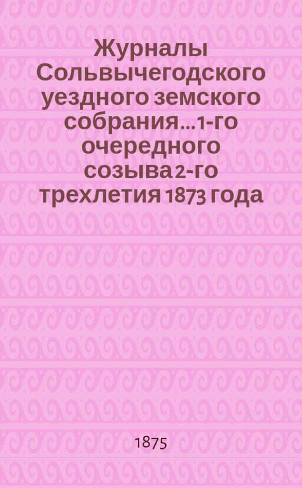 Журналы Сольвычегодского уездного земского собрания... 1-го очередного созыва 2-го трехлетия 1873 года