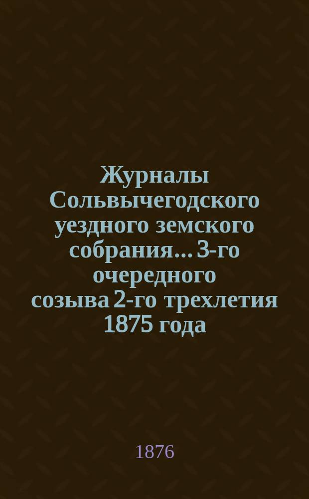 Журналы Сольвычегодского уездного земского собрания... 3-го очередного созыва 2-го трехлетия 1875 года