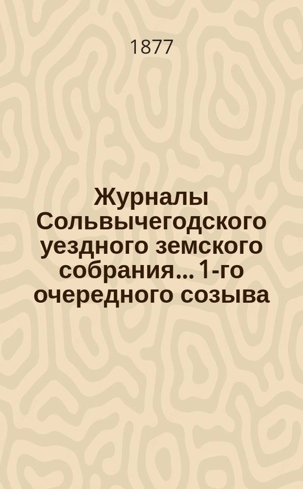 Журналы Сольвычегодского уездного земского собрания... 1-го очередного созыва : 1-го очередного созыва 3-го трехлетия 1876 года и чрезвычайного созыва 4 февраля 1877 года