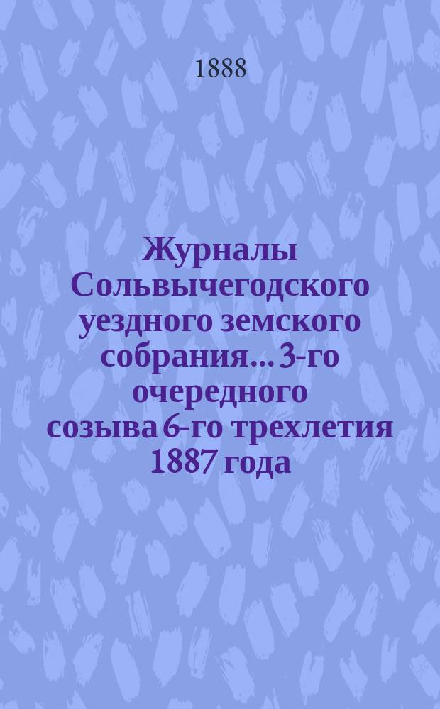 Журналы Сольвычегодского уездного земского собрания... 3-го очередного созыва 6-го трехлетия 1887 года