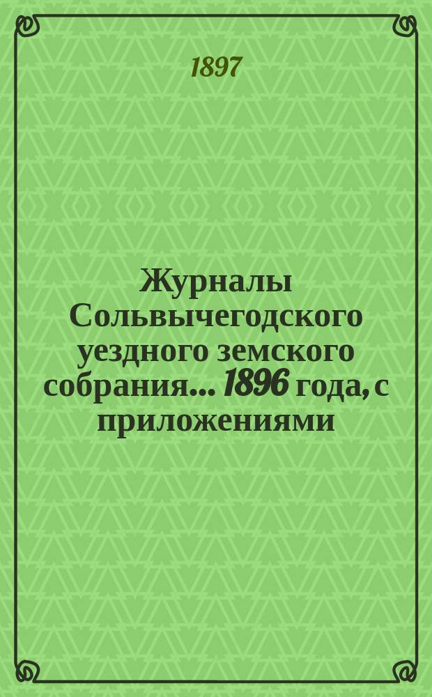 Журналы Сольвычегодского уездного земского собрания... 1896 года, с приложениями