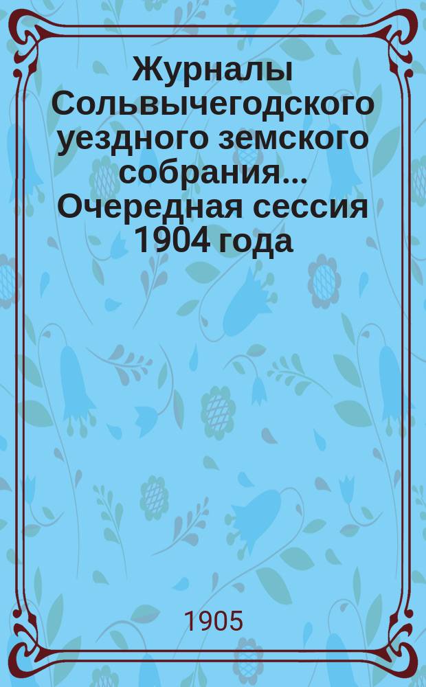 Журналы Сольвычегодского уездного земского собрания... Очередная сессия 1904 года