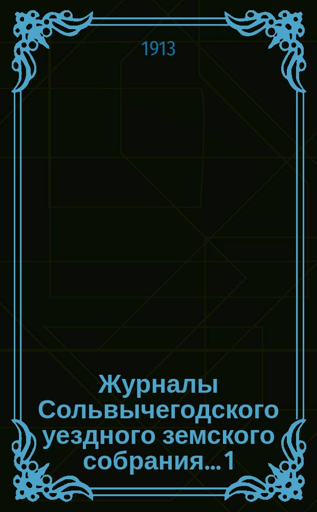 Журналы Сольвычегодского уездного земского собрания... 1 : Чрезвычайная сессия 14 февраля 1912 года ; 2. Очередная сессия 23-31 октября 1912 года ; 3. Чрезвычайная сессия 11 декабря 1912 года