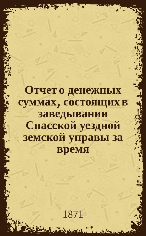 Отчет о денежных суммах, состоящих в заведывании Спасской уездной земской управы за время...