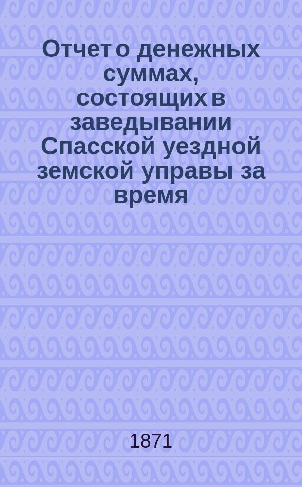 Отчет о денежных суммах, состоящих в заведывании Спасской уездной земской управы за время... ... с 1-го августа 1870 г. : ... с 1-го августа 1870 г. по 1-е января 1871 г. и с 1-го января по 1-е августа 1871 года
