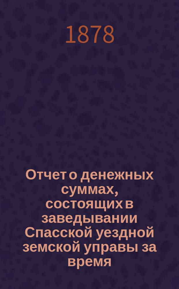 Отчет о денежных суммах, состоящих в заведывании Спасской уездной земской управы за время... ... с 1-го июля 1877 года : ... с 1-го июля 1877 года по 1-е января 1878 года и с 1-го января по 1-е июля 1878 года