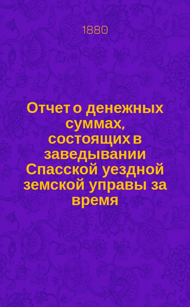 Отчет о денежных суммах, состоящих в заведывании Спасской уездной земской управы за время... ... с 1-го июля 1879 года : ... с 1-го июля 1879 года по 1-е января 1880 года, за весь 1879 год и с 1-го января по 1-е июля 1880 года