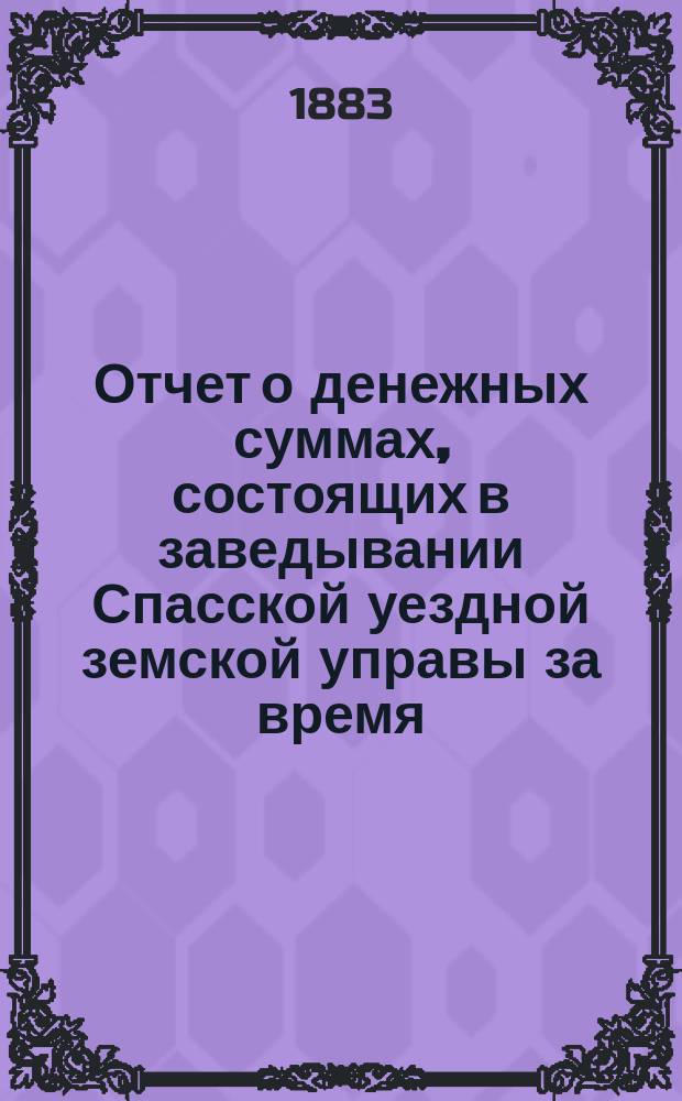 Отчет о денежных суммах, состоящих в заведывании Спасской уездной земской управы за время... ... с 1 июля 1882 года : ... с 1 июля 1882 года по 1 января 1883 года, за весь 1882 год и с 1 января по 1 июля 1883 года