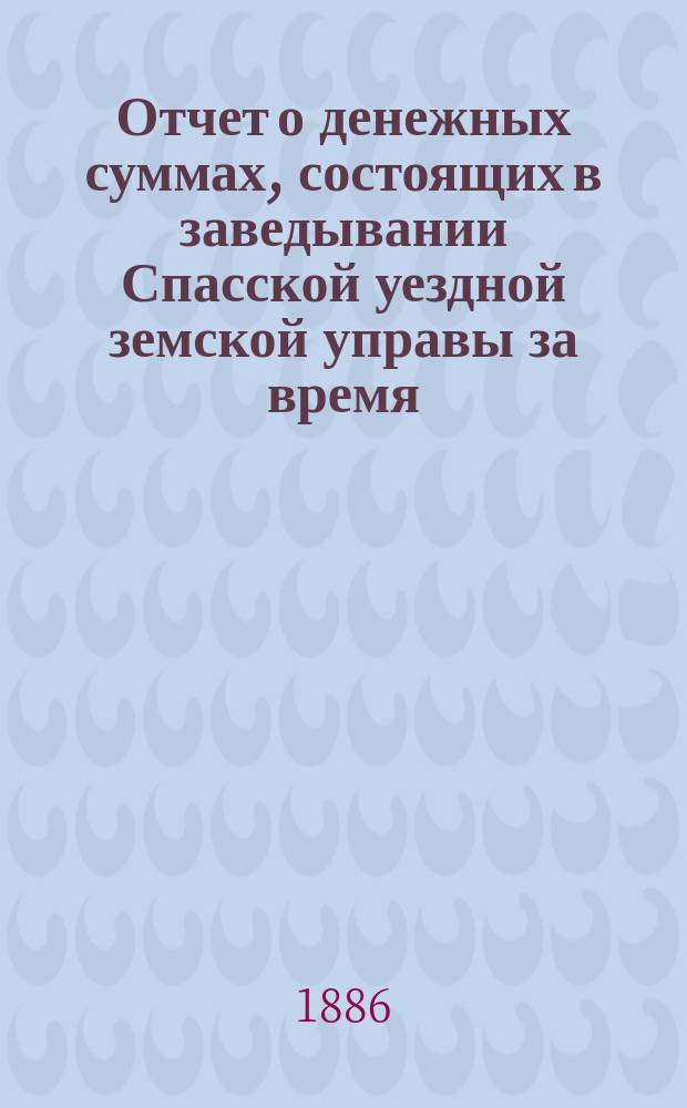 Отчет о денежных суммах, состоящих в заведывании Спасской уездной земской управы за время... ... с 1-го июля 1885 года : ... с 1-го июля 1885 года по 1-е января 1886 года, за весь 1885 год и с 1-го января по 1-е июля 1886 года
