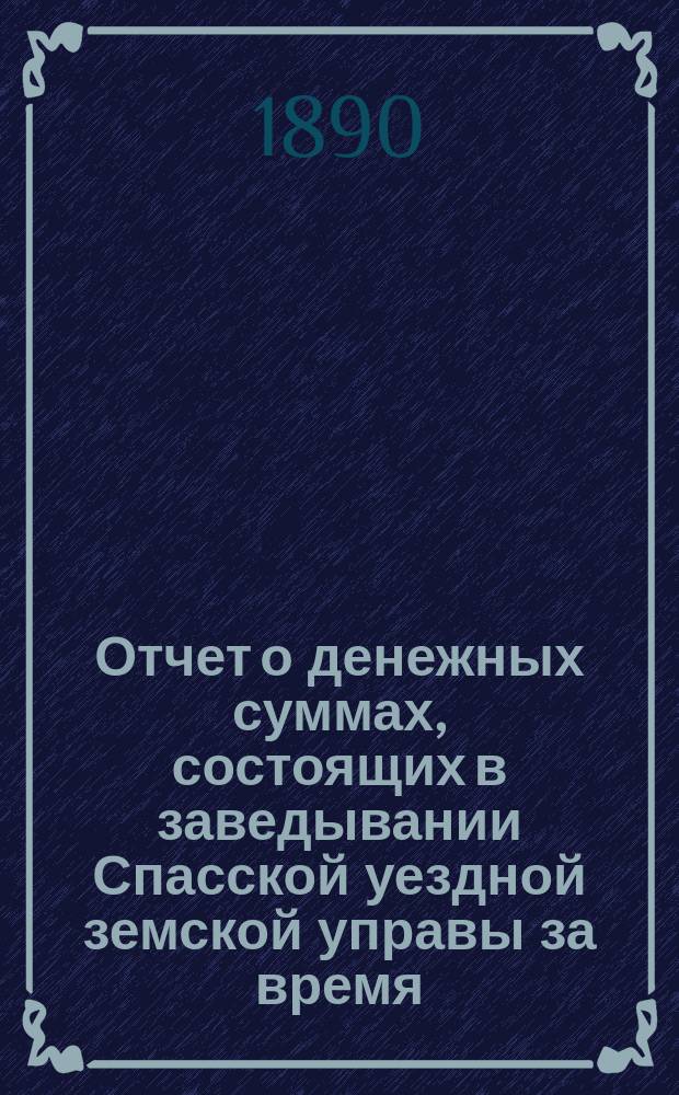 Отчет о денежных суммах, состоящих в заведывании Спасской уездной земской управы за время... ... с 1-го июля 1889 года : ... с 1-го июля 1889 года по 1-е января 1890 года, за весь 1889 год и с 1-го января по 1-е июля 1890 года