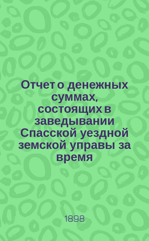 Отчет о денежных суммах, состоящих в заведывании Спасской уездной земской управы за время... ... за 1897-й год : ... за 1897-й год и за 1-ю половину 1898 года