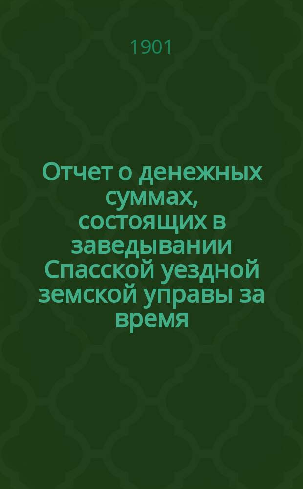 Отчет о денежных суммах, состоящих в заведывании Спасской уездной земской управы за время... ... за 1900-й год : ... за 1900-й год и за 1-ю половину 1901 года