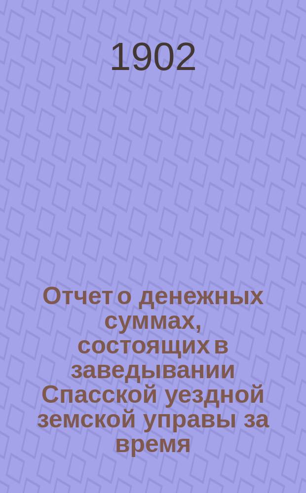 Отчет о денежных суммах, состоящих в заведывании Спасской уездной земской управы за время... ... за 1901 год : ... за 1901 год и за 1-ю половину 1902 года
